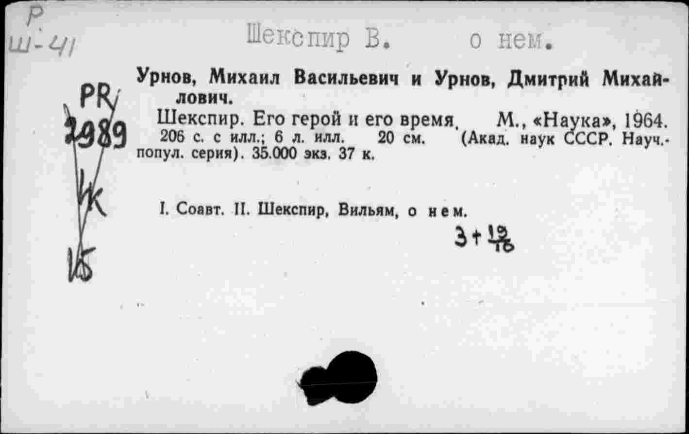 ﻿р ш-ц/
Шекспир В. о нем.
Урнов, Михаил Васильевич и Урнов, Дмитрий Михай-
Гг\ лович.
лдп Шекспир. Его герой и его время. М., «Наука», 1964.
206 С. с ИЛЛ.; 6 л. илл. 20 см. (Акад, наук СССР. Науч,-Г попул. серия). 35.000 экз. 37 к.
I. Соавт. II. Шекспир, Вильям, о нем.